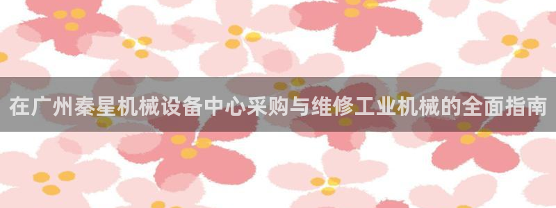 金年会体育app官网入口下载：在广州秦星机械设备中心采购与维修工业机械的全面指南